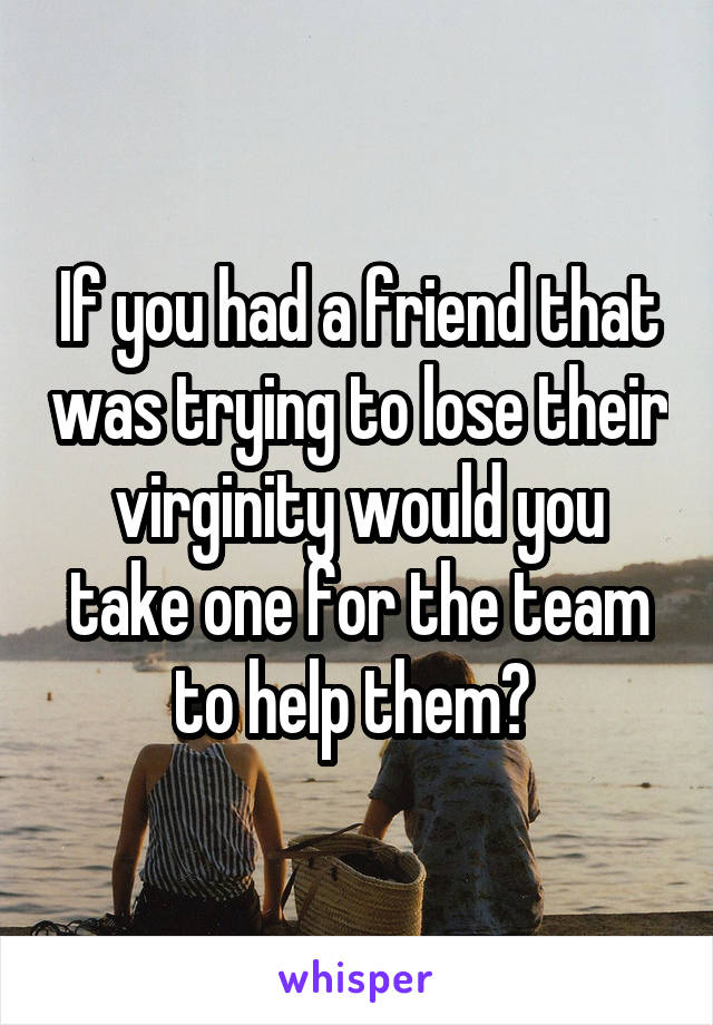 If you had a friend that was trying to lose their virginity would you take one for the team to help them? 