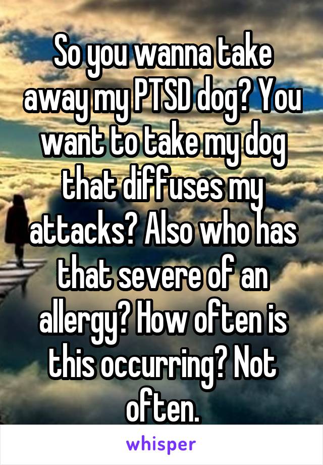 So you wanna take away my PTSD dog? You want to take my dog that diffuses my attacks? Also who has that severe of an allergy? How often is this occurring? Not often.