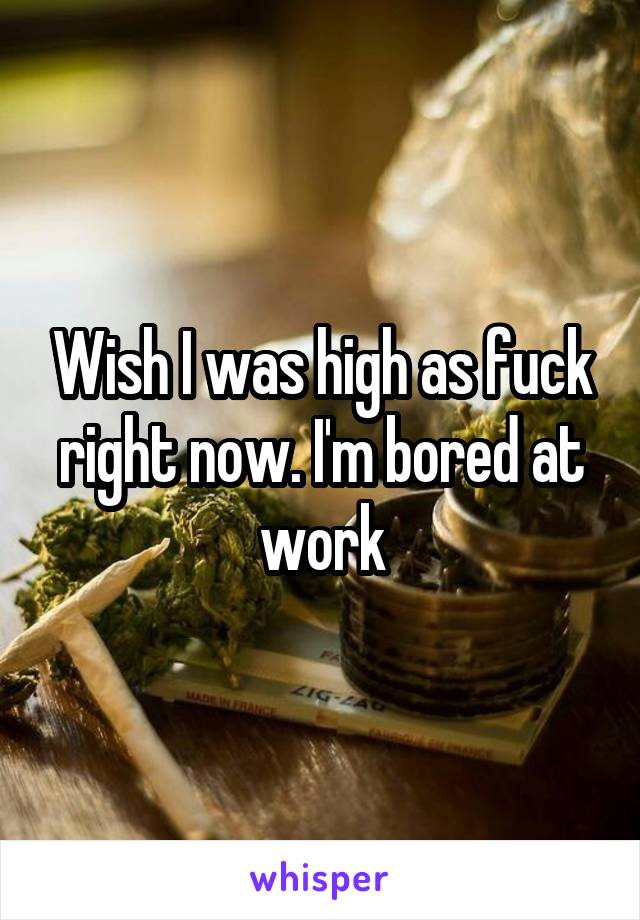 Wish I was high as fuck right now. I'm bored at work