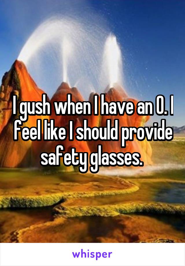 I gush when I have an O. I feel like I should provide safety glasses. 