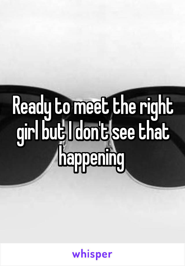 Ready to meet the right girl but I don't see that happening 