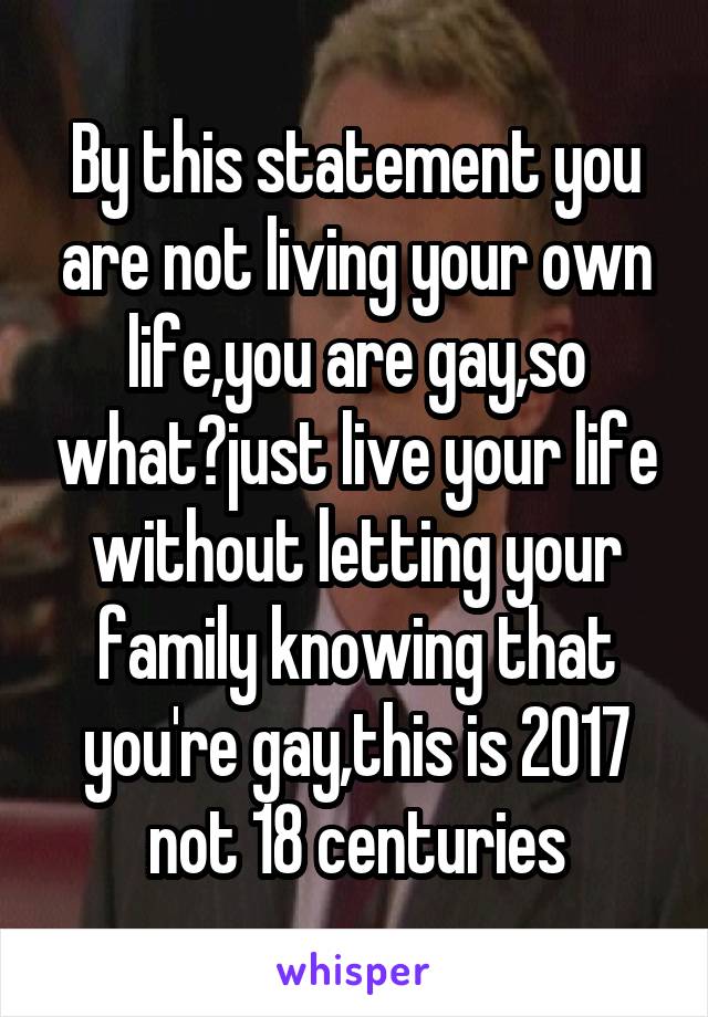 By this statement you are not living your own life,you are gay,so what?just live your life without letting your family knowing that you're gay,this is 2017 not 18 centuries