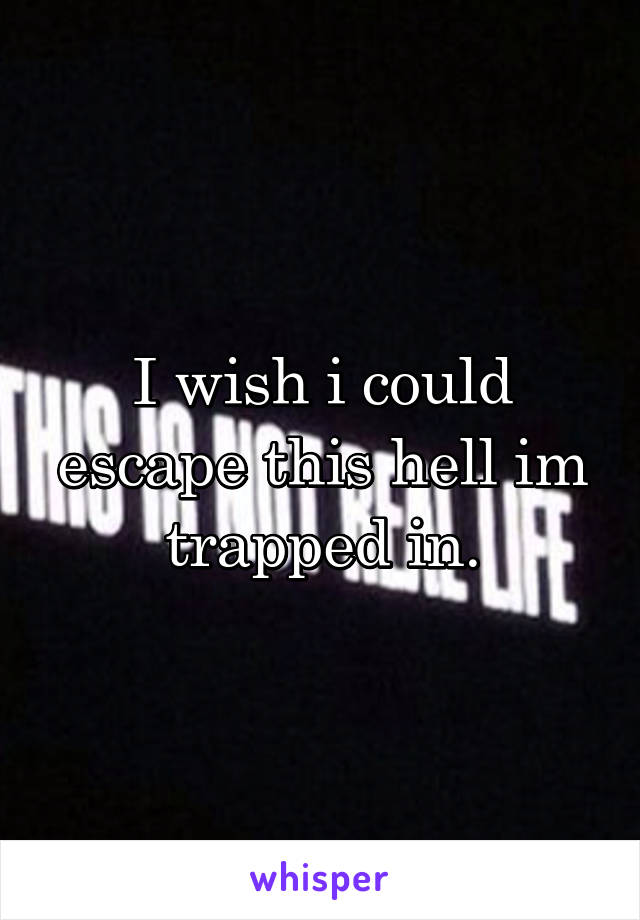 I wish i could escape this hell im trapped in.