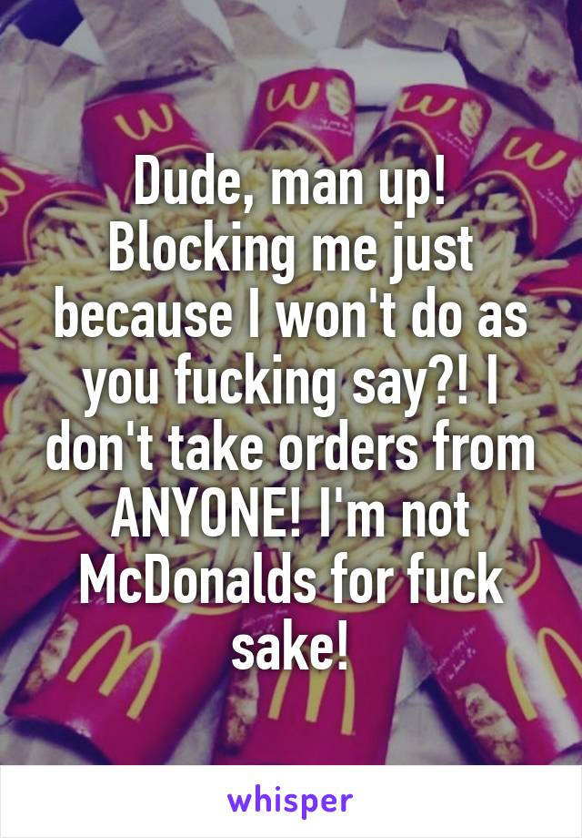 Dude, man up! Blocking me just because I won't do as you fucking say?! I don't take orders from ANYONE! I'm not McDonalds for fuck sake!