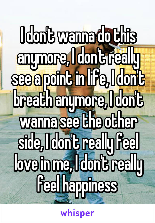 I don't wanna do this anymore, I don't really see a point in life, I don't breath anymore, I don't wanna see the other side, I don't really feel love in me, I don't really feel happiness 