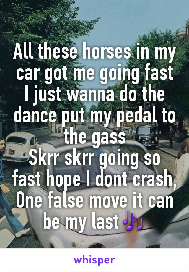 All these horses in my car got me going fast I just wanna do the dance put my pedal to the gass
Skrr skrr going so fast hope I dont crash, One false move it can be my last🎶