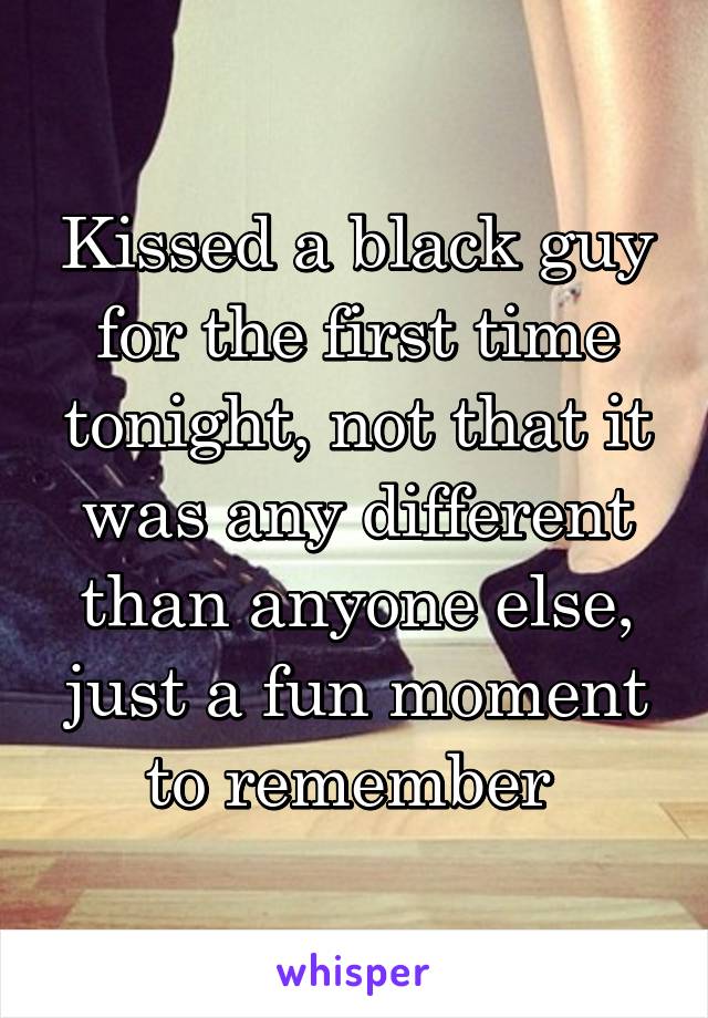 Kissed a black guy for the first time tonight, not that it was any different than anyone else, just a fun moment to remember 