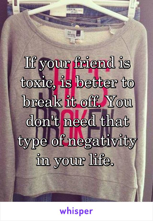 If your friend is toxic, is better to break it off. You don't need that type of negativity in your life. 