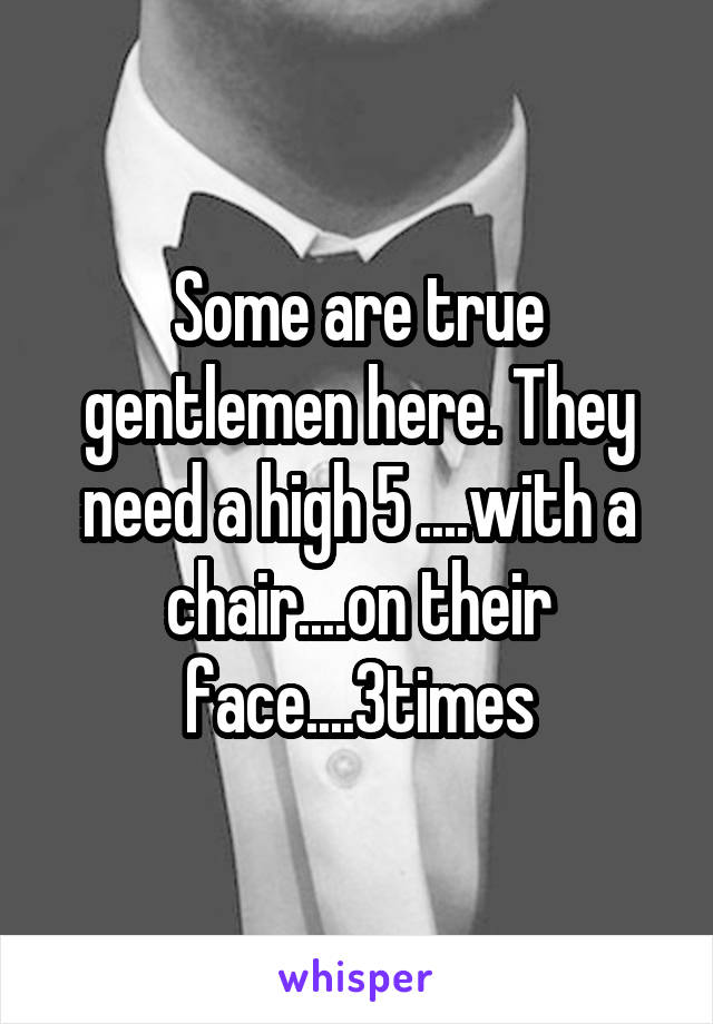 Some are true gentlemen here. They need a high 5 ....with a chair....on their face....3times