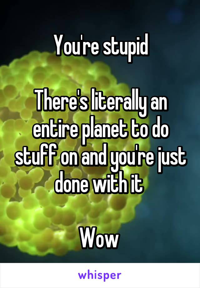 You're stupid

There's literally an entire planet to do stuff on and you're just done with it 

Wow 