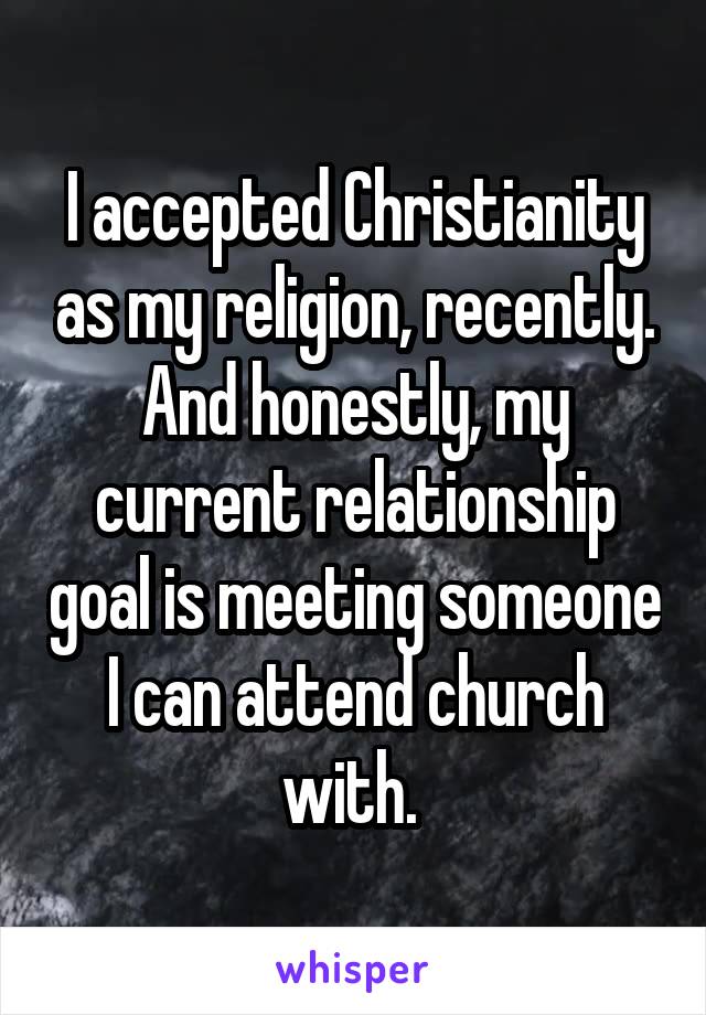 I accepted Christianity as my religion, recently. And honestly, my current relationship goal is meeting someone I can attend church with. 