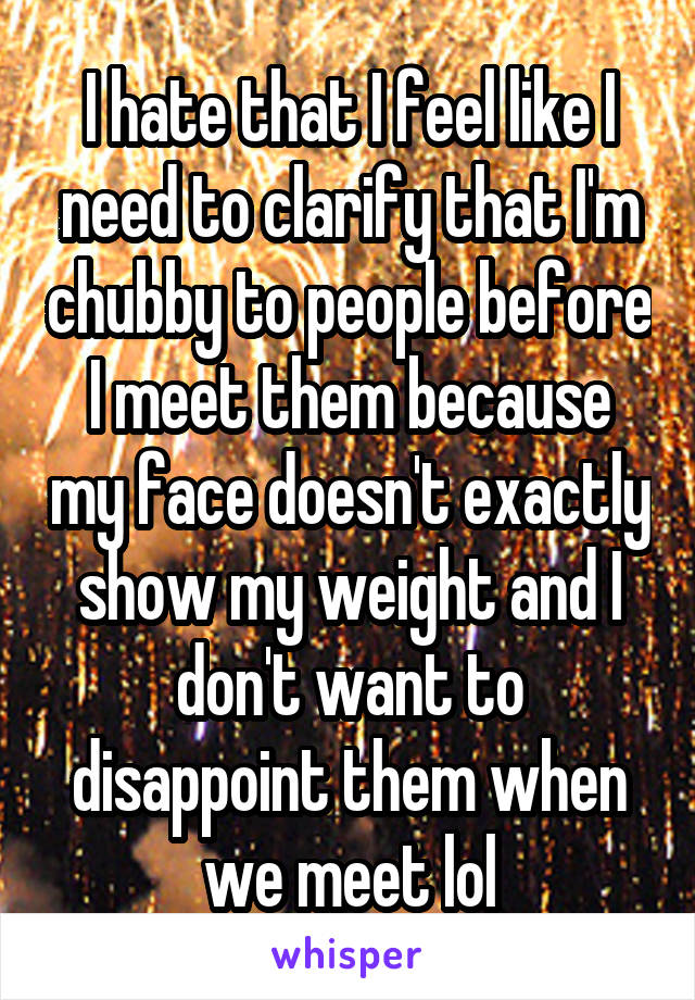 I hate that I feel like I need to clarify that I'm chubby to people before I meet them because my face doesn't exactly show my weight and I don't want to disappoint them when we meet lol