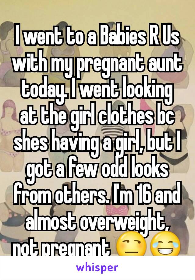 I went to a Babies R Us with my pregnant aunt today. I went looking at the girl clothes bc shes having a girl, but I got a few odd looks from others. I'm 16 and almost overweight, not pregnant 😒😂