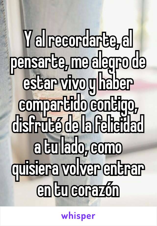 Y al recordarte, al pensarte, me alegro de estar vivo y haber compartido contigo, disfruté de la felicidad a tu lado, como quisiera volver entrar en tu corazón