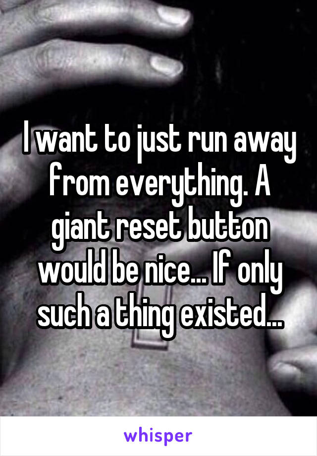 I want to just run away from everything. A giant reset button would be nice... If only such a thing existed...