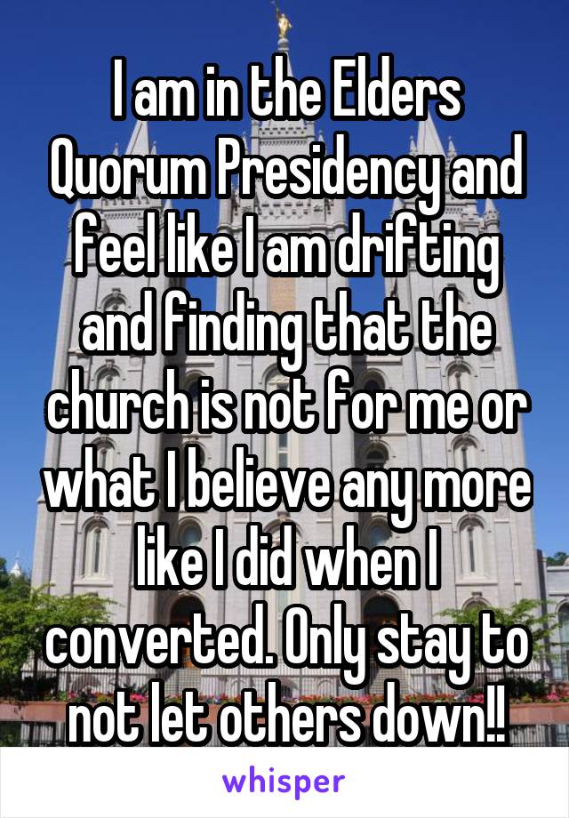 I am in the Elders Quorum Presidency and feel like I am drifting and finding that the church is not for me or what I believe any more like I did when I converted. Only stay to not let others down!!