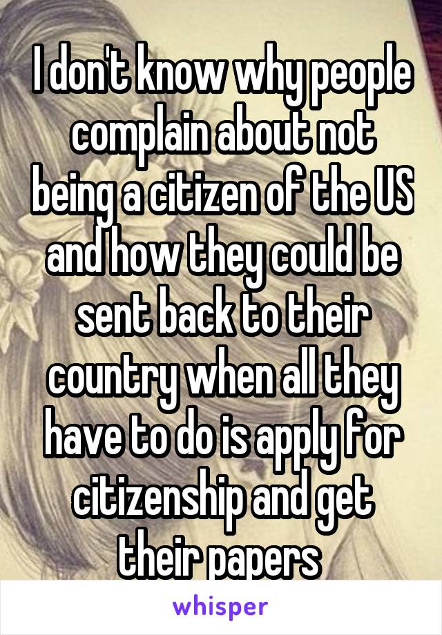 I don't know why people complain about not being a citizen of the US and how they could be sent back to their country when all they have to do is apply for citizenship and get their papers 