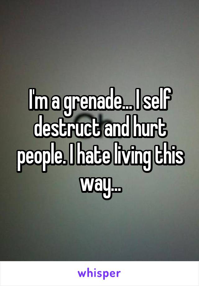 I'm a grenade... I self destruct and hurt people. I hate living this way...