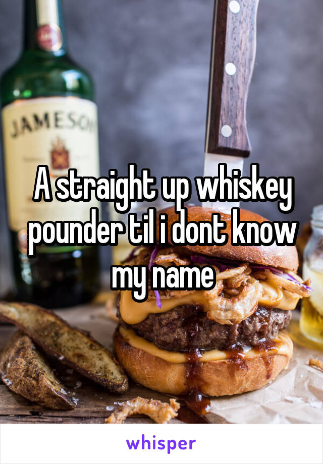 A straight up whiskey pounder til i dont know my name