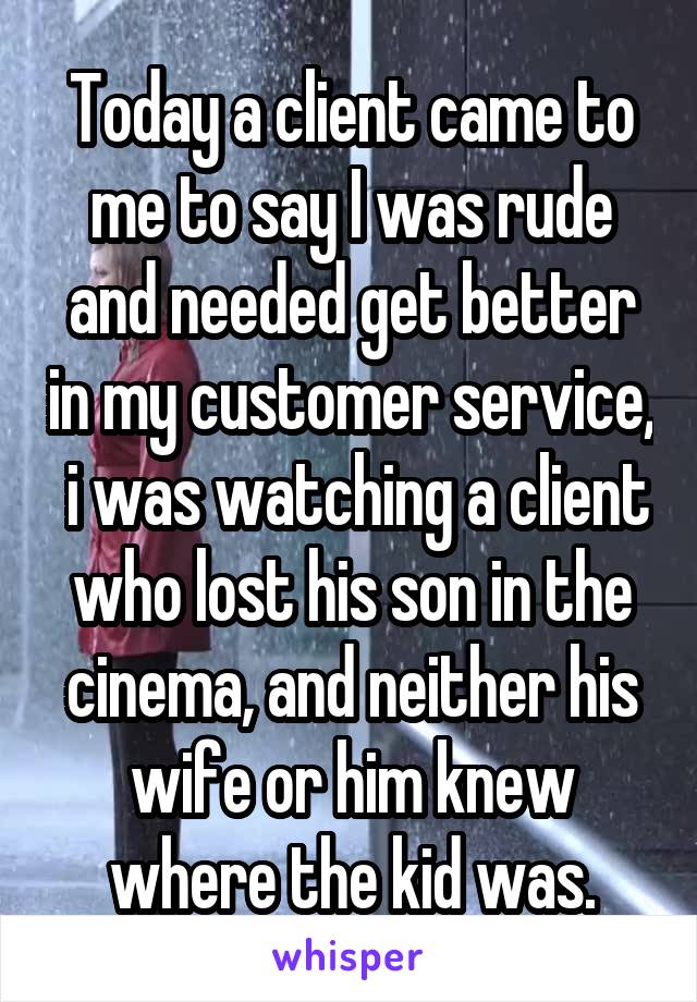 Today a client came to me to say I was rude and needed get better in my customer service,  i was watching a client who lost his son in the cinema, and neither his wife or him knew where the kid was.