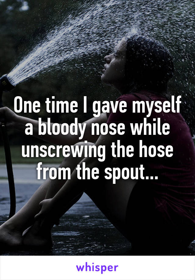 One time I gave myself a bloody nose while unscrewing the hose from the spout...