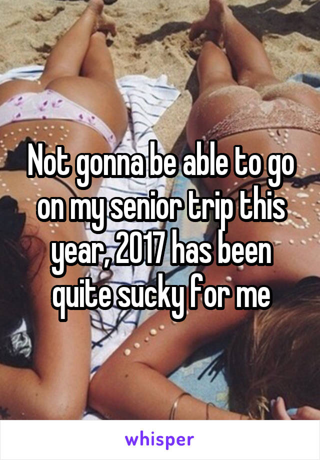 Not gonna be able to go on my senior trip this year, 2017 has been quite sucky for me