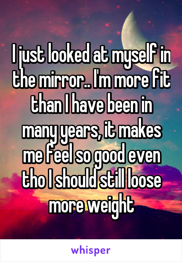 I just looked at myself in the mirror.. I'm more fit than I have been in many years, it makes me feel so good even tho I should still loose more weight