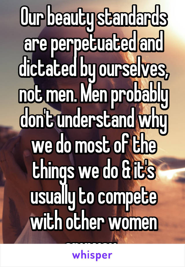 Our beauty standards are perpetuated and dictated by ourselves, not men. Men probably don't understand why we do most of the things we do & it's usually to compete with other women anyway. 