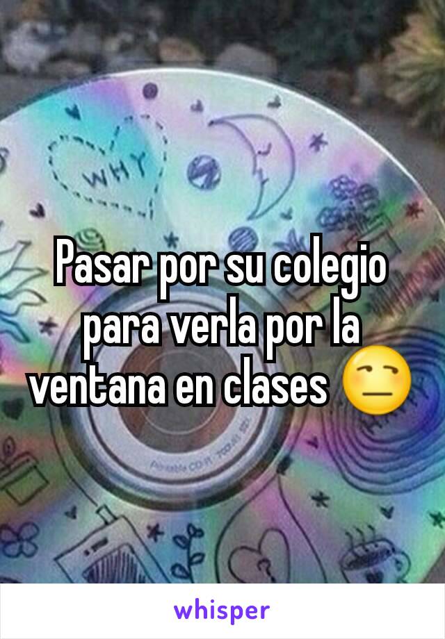 Pasar por su colegio para verla por la ventana en clases 😒