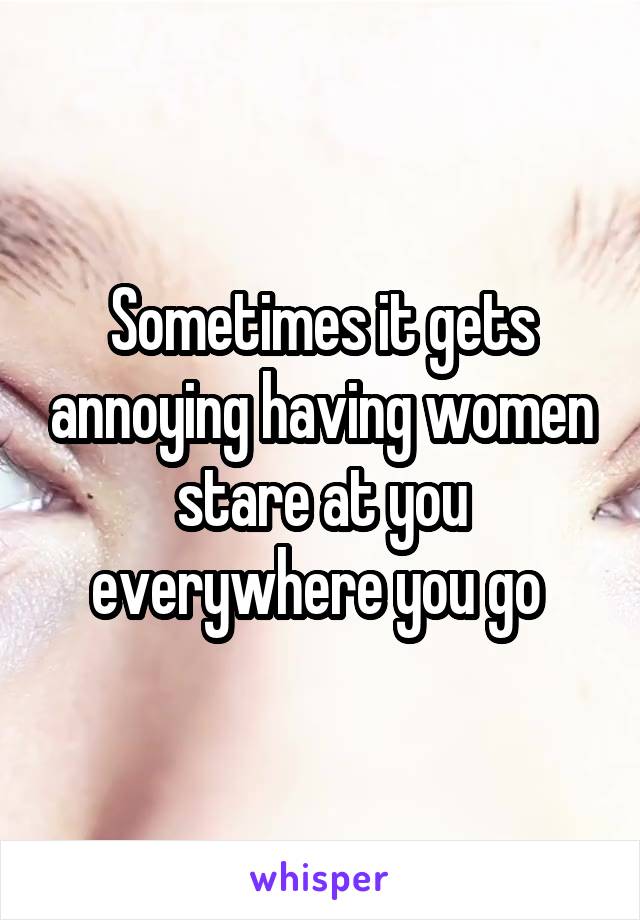 Sometimes it gets annoying having women stare at you everywhere you go 