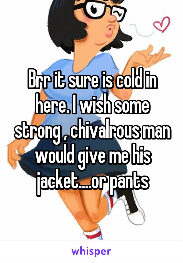 Brr it sure is cold in here. I wish some strong , chivalrous man would give me his jacket....or pants