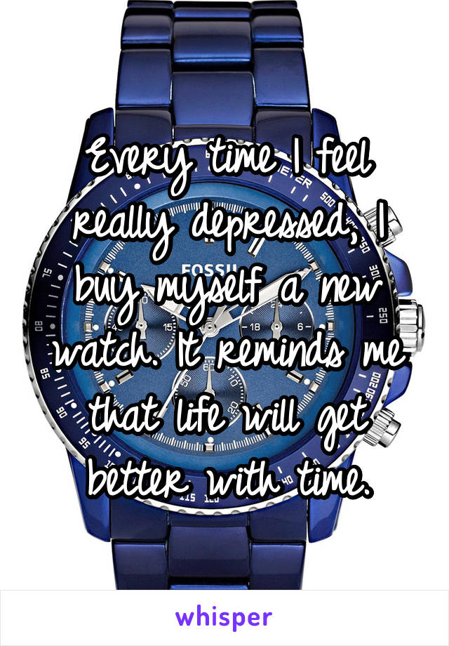 Every time I feel really depressed, I buy myself a new watch. It reminds me that life will get better with time.