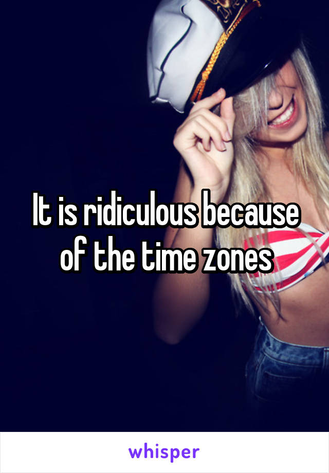 It is ridiculous because of the time zones