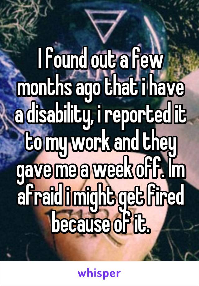 I found out a few months ago that i have a disability, i reported it to my work and they gave me a week off. Im afraid i might get fired because of it.