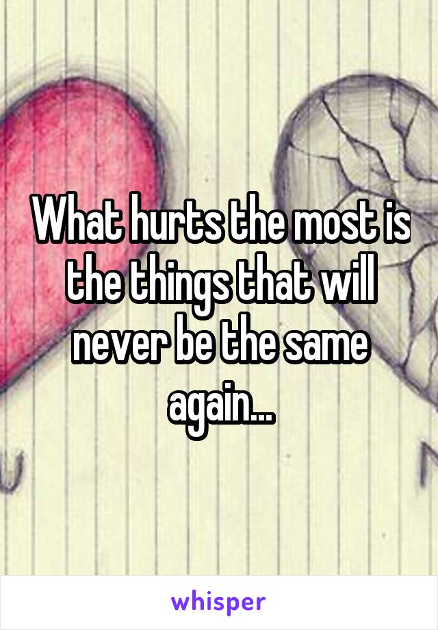 What hurts the most is the things that will never be the same again...