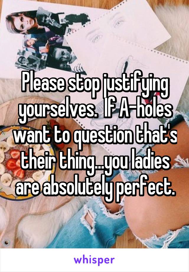 Please stop justifying yourselves.  If A-holes want to question that's their thing...you ladies are absolutely perfect.