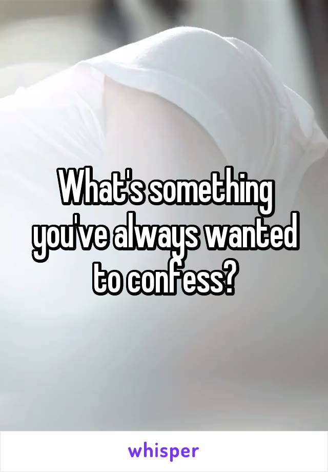 What's something you've always wanted to confess?