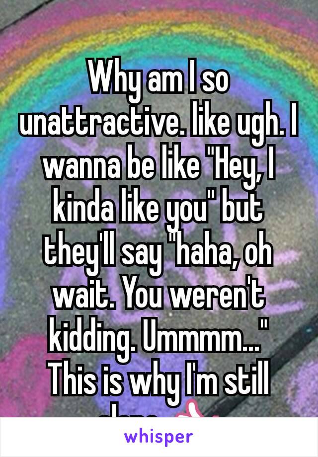 Why am I so unattractive. like ugh. I wanna be like "Hey, I kinda like you" but they'll say "haha, oh wait. You weren't kidding. Ummmm..."
This is why I'm still alone 👍