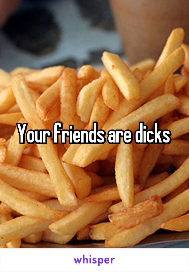 Your friends are dicks 