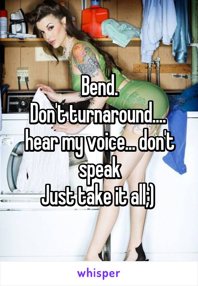 Bend.
Don't turnaround.... 
hear my voice... don't speak
Just take it all;) 