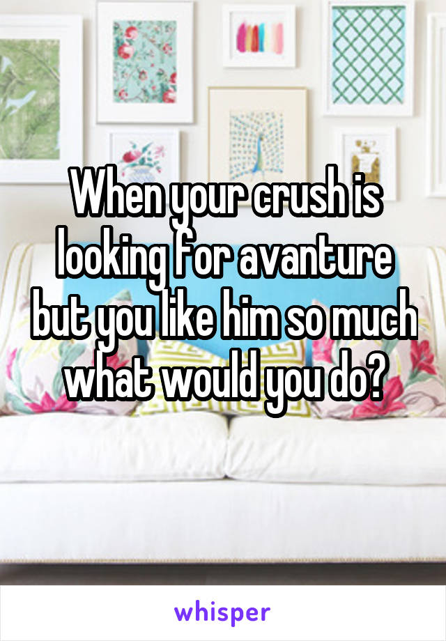 When your crush is looking for avanture but you like him so much what would you do?
