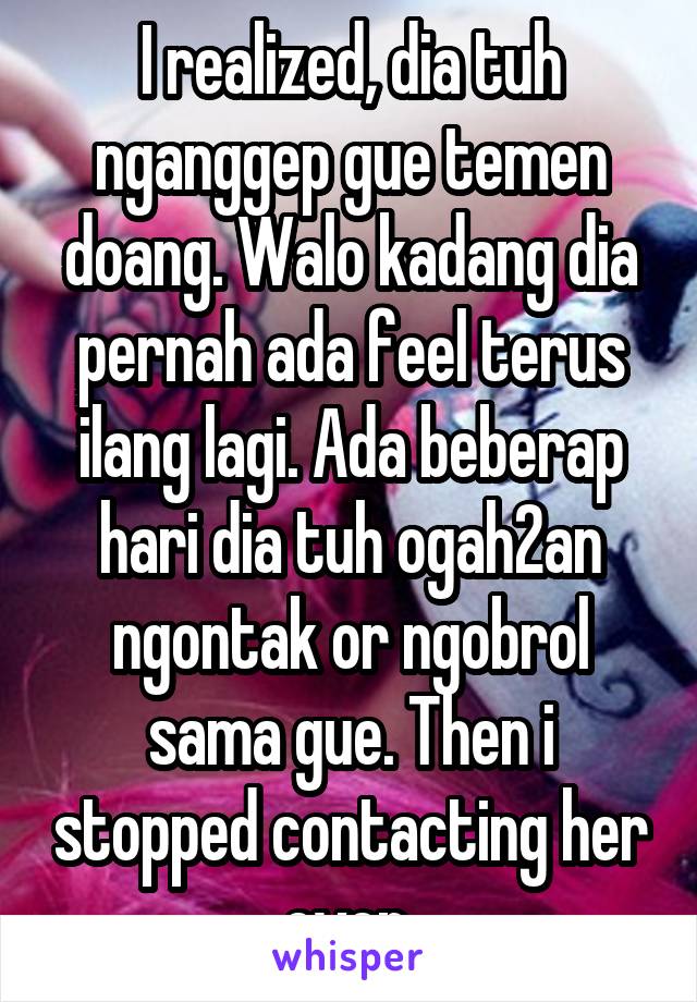 I realized, dia tuh nganggep gue temen doang. Walo kadang dia pernah ada feel terus ilang lagi. Ada beberap hari dia tuh ogah2an ngontak or ngobrol sama gue. Then i stopped contacting her even.