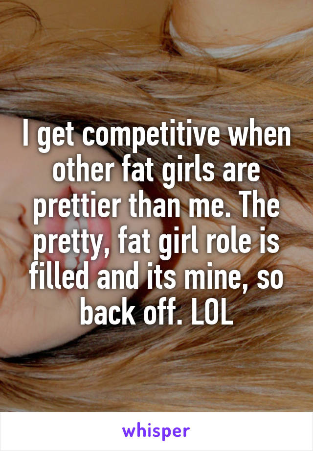 I get competitive when other fat girls are prettier than me. The pretty, fat girl role is filled and its mine, so back off. LOL