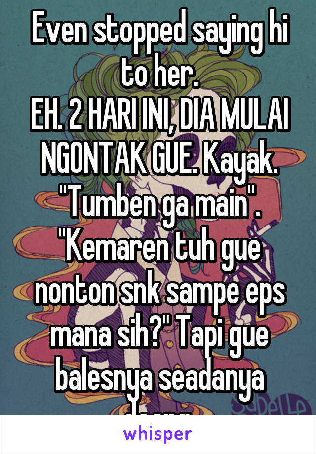 Even stopped saying hi to her.
EH. 2 HARI INI, DIA MULAI NGONTAK GUE. Kayak. "Tumben ga main". "Kemaren tuh gue nonton snk sampe eps mana sih?" Tapi gue balesnya seadanya doang.