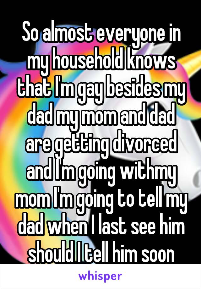 So almost everyone in my household knows that I'm gay besides my dad my mom and dad are getting divorced and I'm going withmy mom I'm going to tell my dad when I last see him should I tell him soon