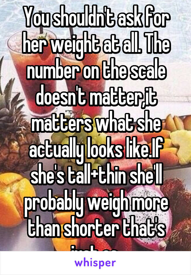 You shouldn't ask for her weight at all. The number on the scale doesn't matter,it matters what she actually looks like.If she's tall+thin she'll probably weigh more than shorter that's just as 