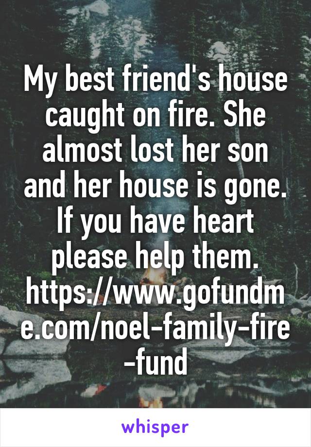 My best friend's house caught on fire. She almost lost her son and her house is gone. If you have heart please help them.
https://www.gofundme.com/noel-family-fire-fund