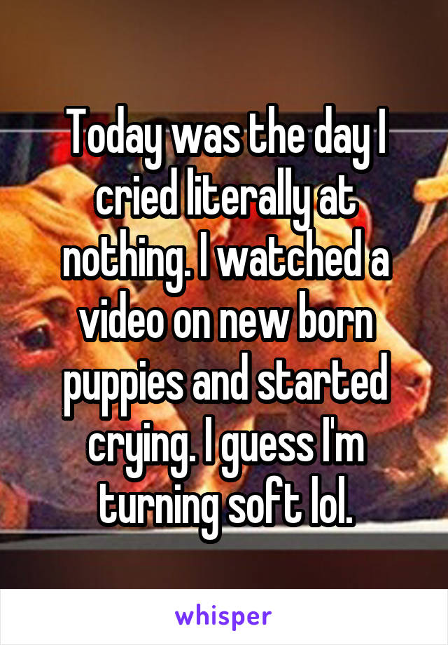 Today was the day I cried literally at nothing. I watched a video on new born puppies and started crying. I guess I'm turning soft lol.