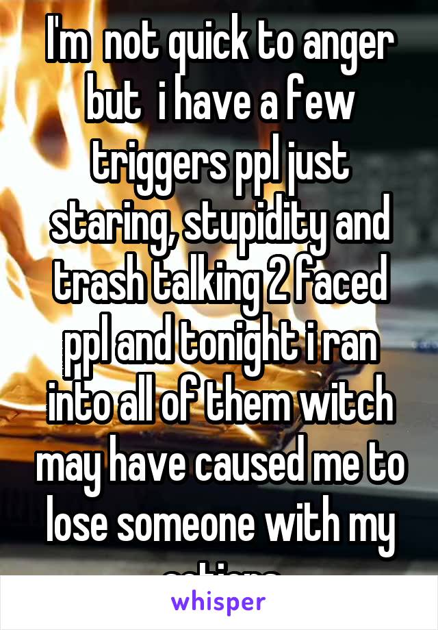 I'm  not quick to anger but  i have a few triggers ppl just staring, stupidity and trash talking 2 faced ppl and tonight i ran into all of them witch may have caused me to lose someone with my actions