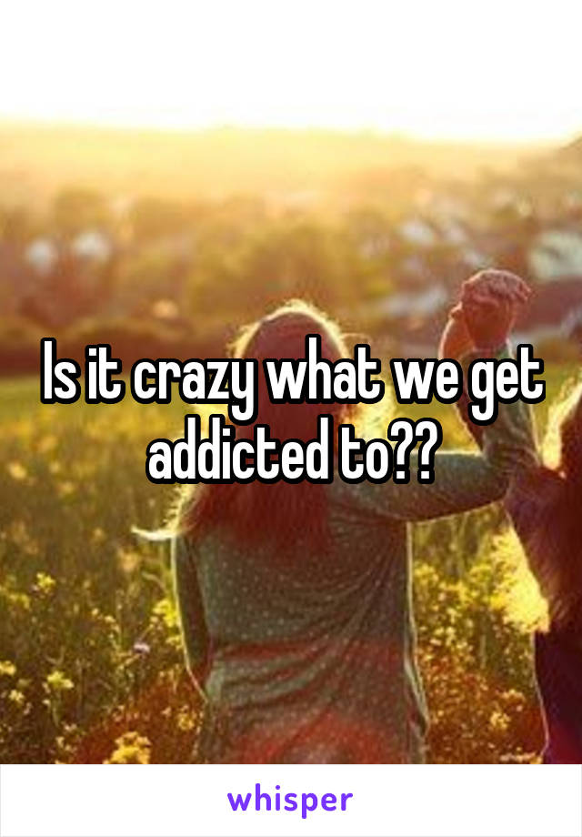 Is it crazy what we get addicted to??